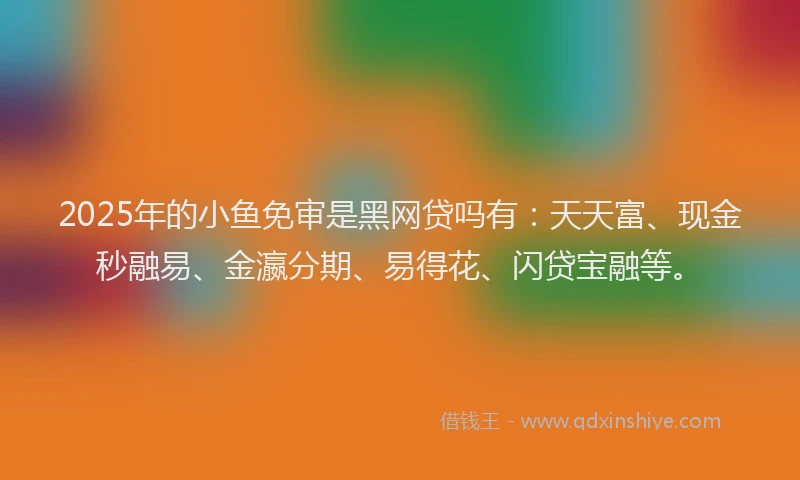 2025年的小鱼免审是黑网贷吗有：天天富、现金秒融易、金瀛分期、易得花、闪贷宝融等。