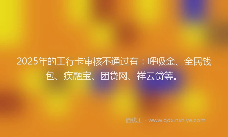 2025年的工行卡审核不通过有：呼吸金、全民钱包、疾融宝、团贷网、祥云贷等。
