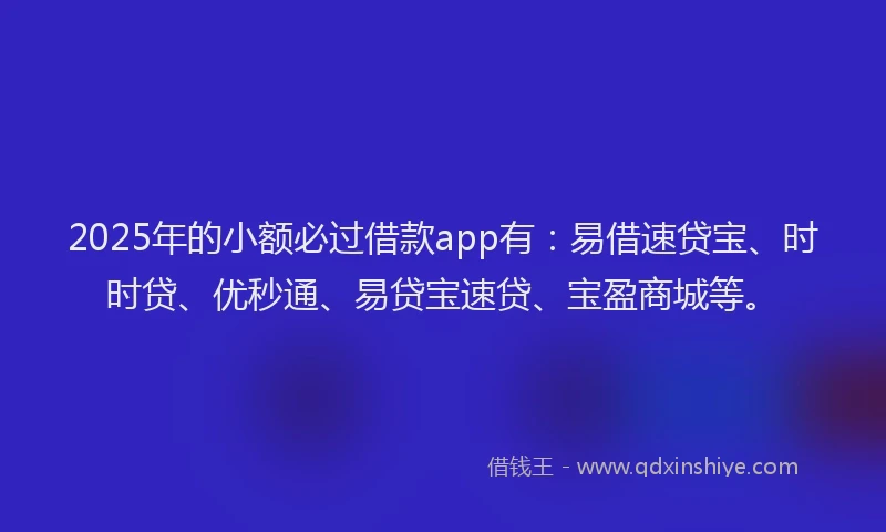 2025年的小额必过借款app有：易借速贷宝、时时贷、优秒通、易贷宝速贷、宝盈商城等。