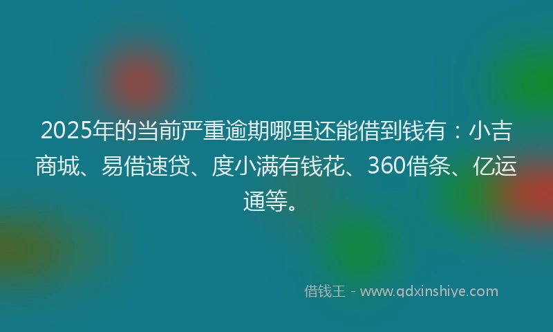 2025年的当前严重逾期哪里还能借到钱有：小吉商城、易借速贷、度小满有钱花、360借条、亿运通等。