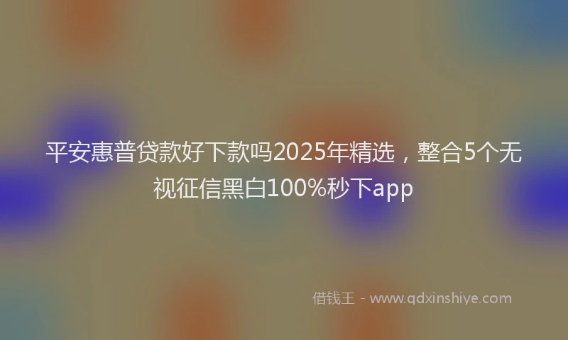 平安惠普贷款好下款吗2025年精选，整合5个无视征信黑白100%秒下app