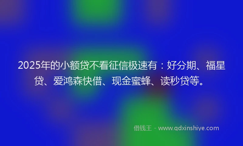 2025年的小额贷不看征信极速有：好分期、福星贷、爱鸿森快借、现金蜜蜂、读秒贷等。