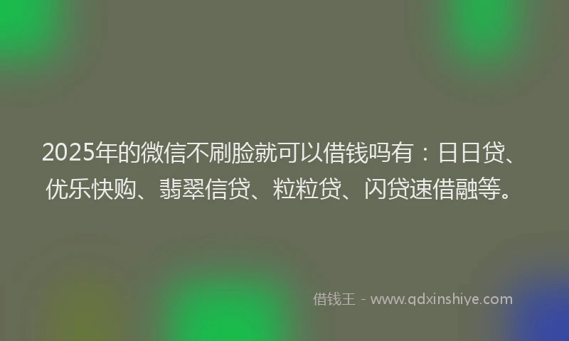 2025年的微信不刷脸就可以借钱吗有：日日贷、优乐快购、翡翠信贷、粒粒贷、闪贷速借融等。