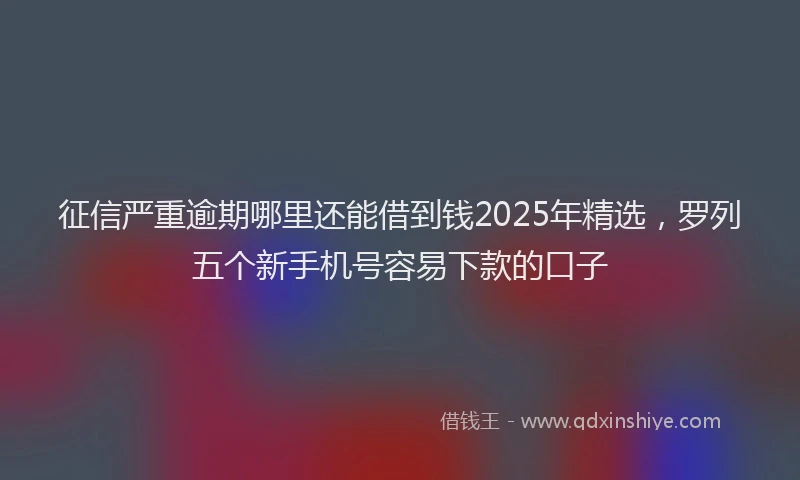 征信严重逾期哪里还能借到钱2025年精选，罗列五个新手机号容易下款的口子