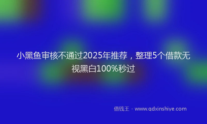 小黑鱼审核不通过2025年推荐，整理5个借款无视黑白100%秒过