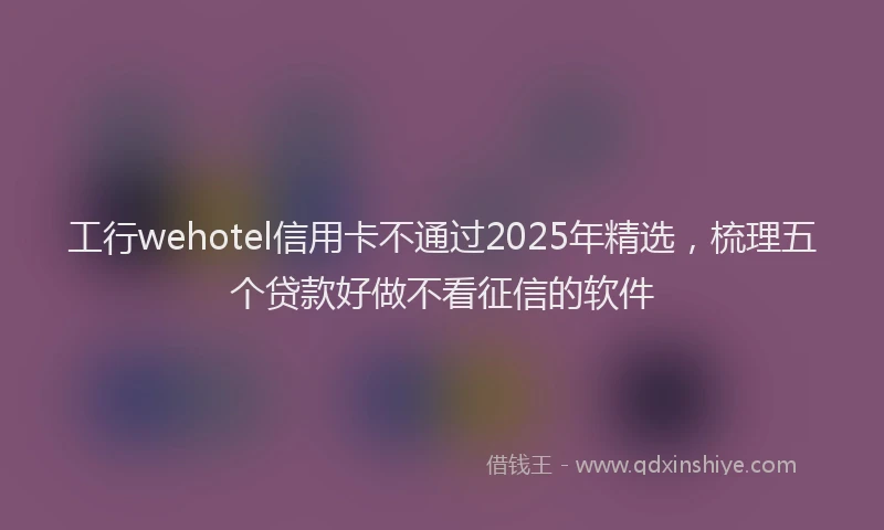 工行wehotel信用卡不通过2025年精选，梳理五个贷款好做不看征信的软件
