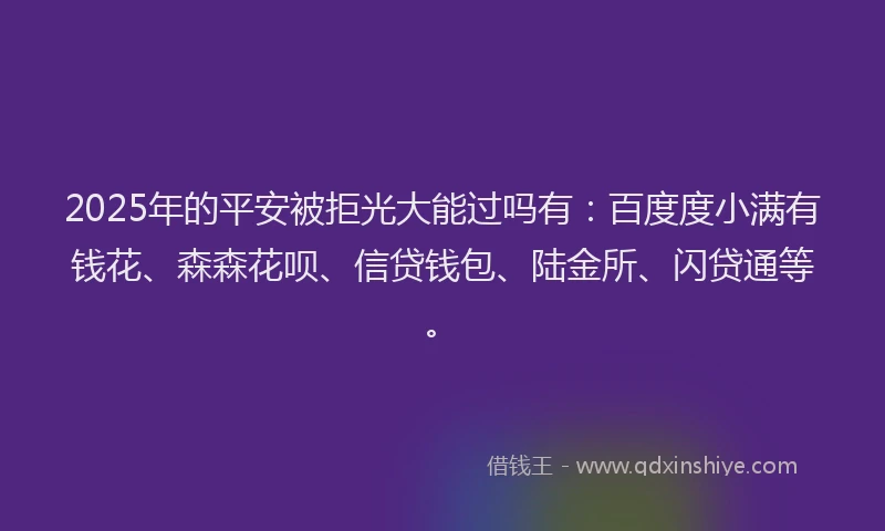 2025年的平安被拒光大能过吗有：百度度小满有钱花、森森花呗、信贷钱包、陆金所、闪贷通等。