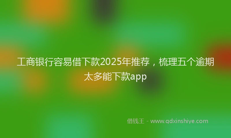 工商银行容易借下款2025年推荐，梳理五个逾期太多能下款app