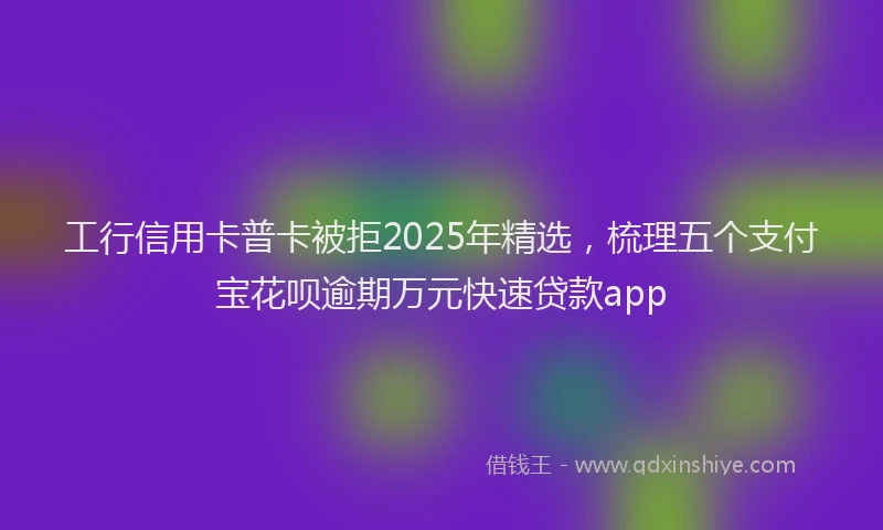 工行信用卡普卡被拒2025年精选，梳理五个支付宝花呗逾期万元快速贷款app