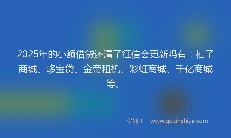 2025年的小额借贷还清了征信会更新吗有：柚子商城、哆宝贷、金帝租机、彩虹商城、千亿商城等。