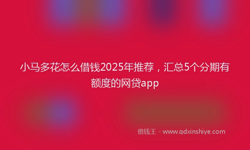 小马多花怎么借钱2025年推荐，汇总5个分期有额度的网贷app