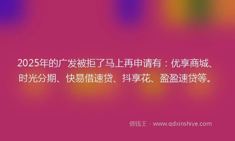 2025年的广发被拒了马上再申请有：优享商城、时光分期、快易借速贷、抖享花、盈盈速贷等。