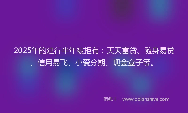 2025年的建行半年被拒有：天天富贷、随身易贷、信用易飞、小爱分期、现金盒子等。