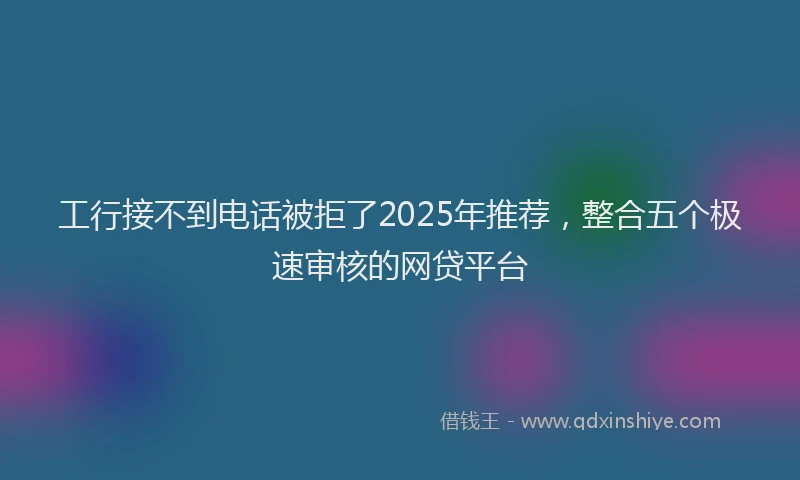 工行接不到电话被拒了2025年推荐，整合五个极速审核的网贷平台