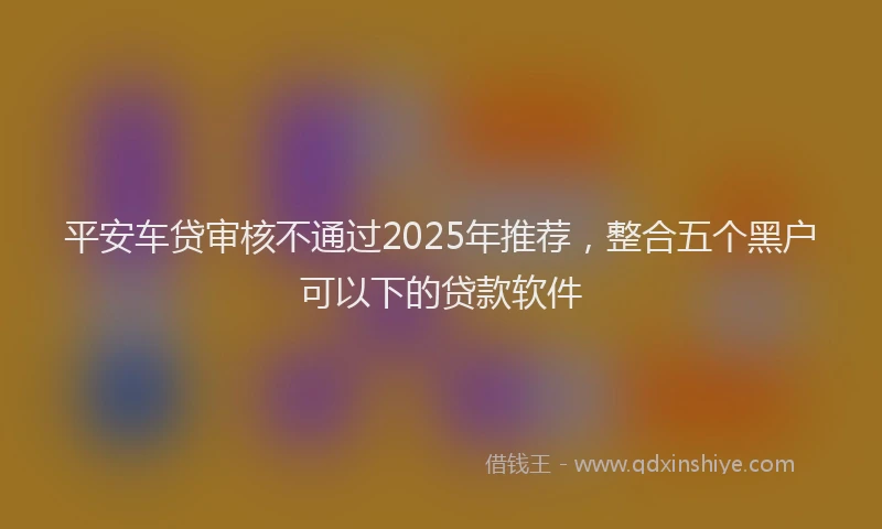 平安车贷审核不通过2025年推荐，整合五个黑户可以下的贷款软件