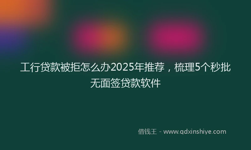 工行贷款被拒怎么办2025年推荐，梳理5个秒批无面签贷款软件