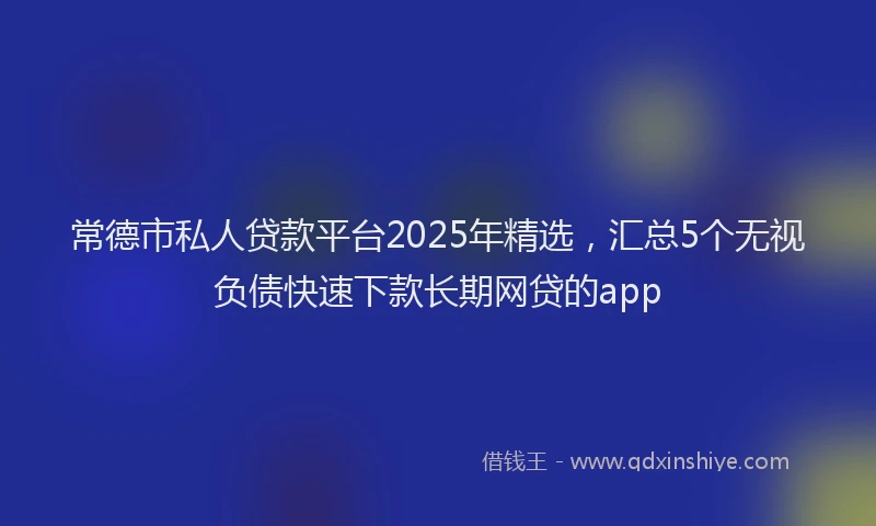 常德市私人贷款平台2025年精选，汇总5个无视负债快速下款长期网贷的app