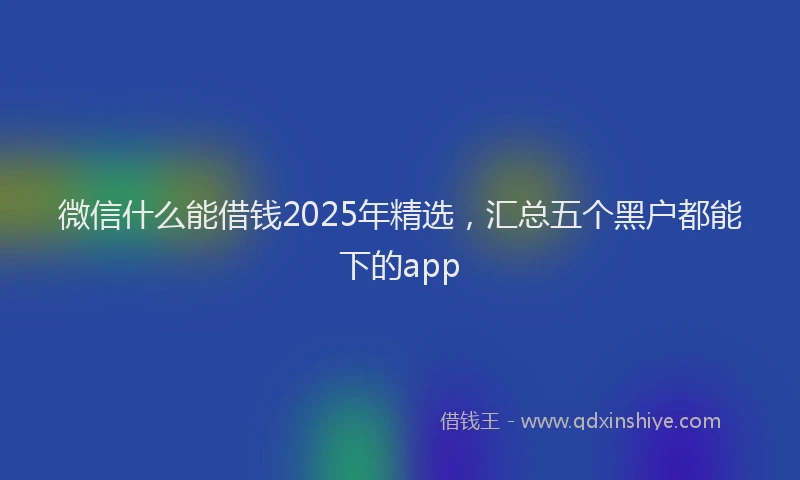 微信什么能借钱2025年精选，汇总五个黑户都能下的app
