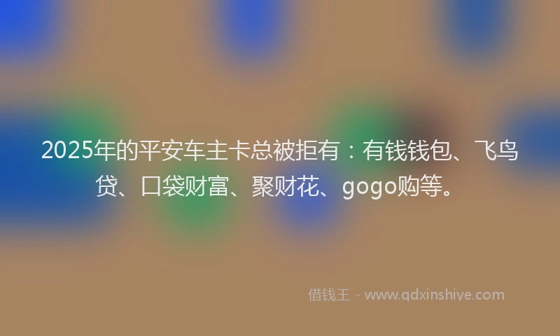 2025年的平安车主卡总被拒有：有钱钱包、飞鸟贷、口袋财富、聚财花、gogo购等。