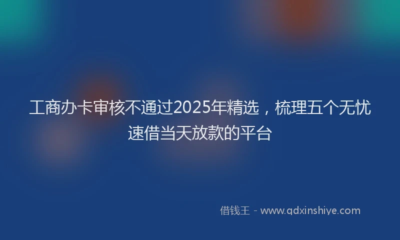 工商办卡审核不通过2025年精选，梳理五个无忧速借当天放款的平台