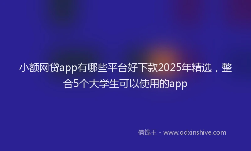 小额网贷app有哪些平台好下款2025年精选，整合5个大学生可以使用的app