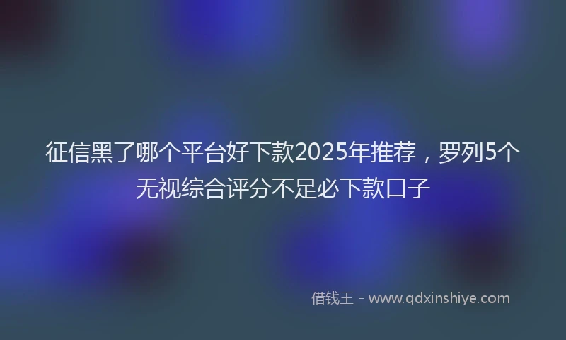 征信黑了哪个平台好下款2025年推荐，罗列5个无视综合评分不足必下款口子