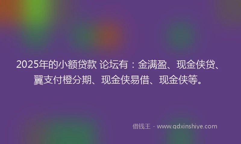 2025年的小额贷款 论坛有：金满盈、现金侠贷、翼支付橙分期、现金侠易借、现金侠等。
