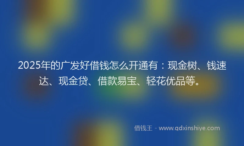 2025年的广发好借钱怎么开通有：现金树、钱速达、现金贷、借款易宝、轻花优品等。