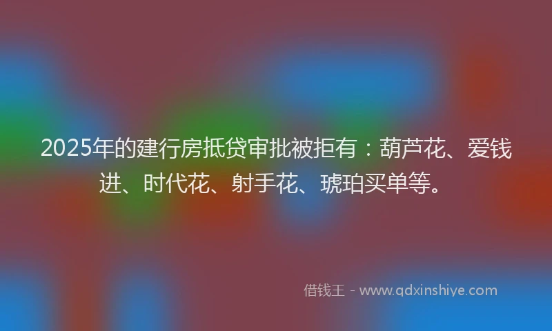 2025年的建行房抵贷审批被拒有：葫芦花、爱钱进、时代花、射手花、琥珀买单等。