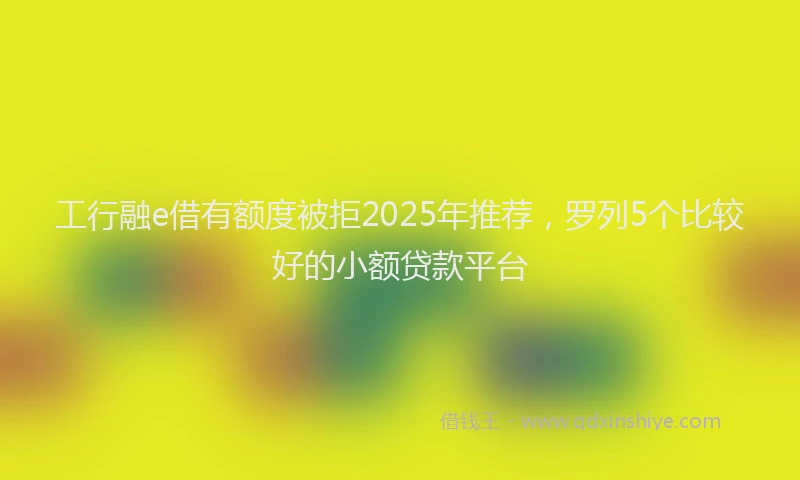工行融e借有额度被拒2025年推荐，罗列5个比较好的小额贷款平台