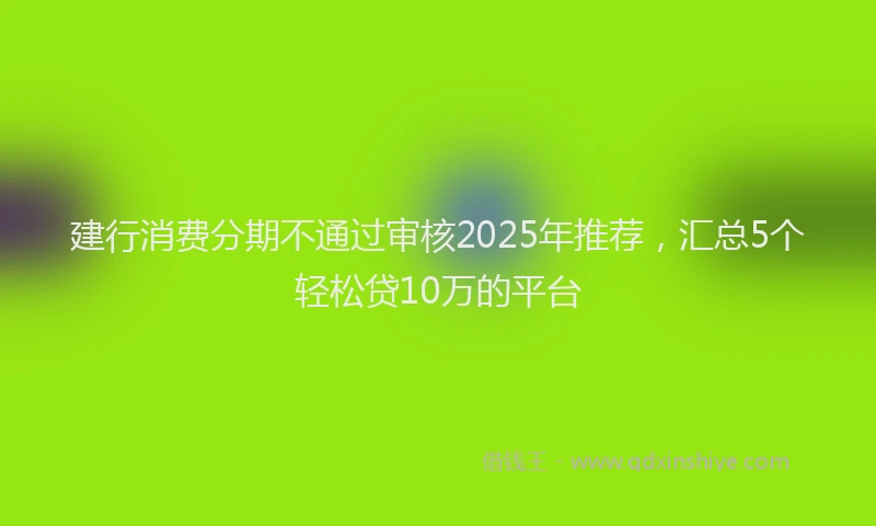 建行消费分期不通过审核2025年推荐，汇总5个轻松贷10万的平台