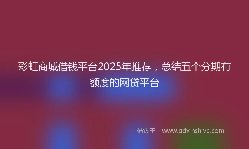 彩虹商城借钱平台2025年推荐，总结五个分期有额度的网贷平台