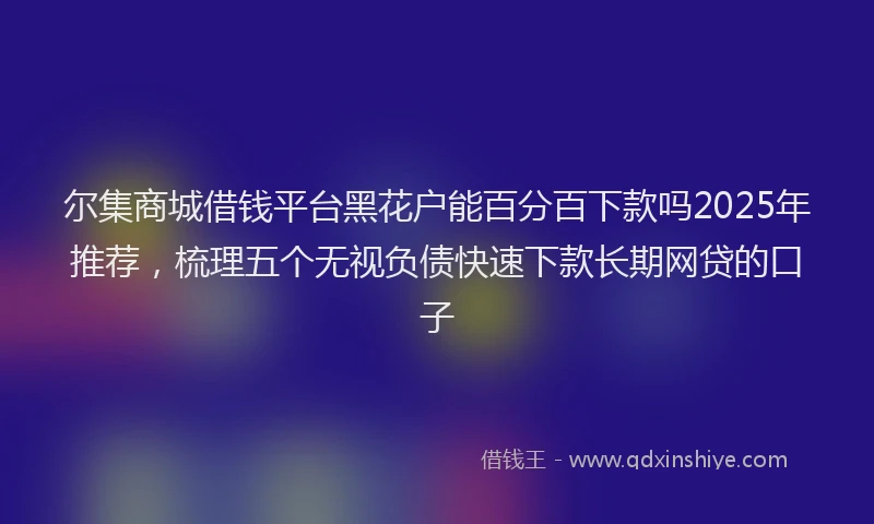 尔集商城借钱平台黑花户能百分百下款吗2025年推荐，梳理五个无视负债快速下款长期网贷的口子