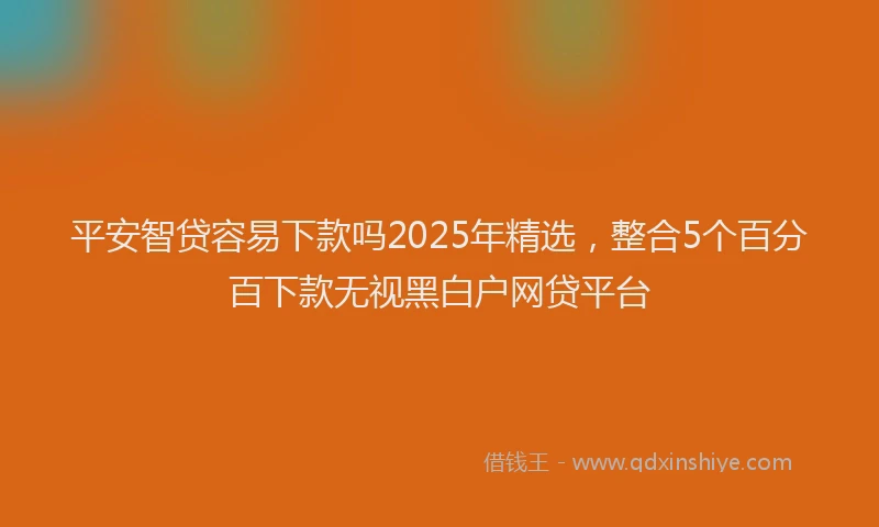 平安智贷容易下款吗2025年精选，整合5个百分百下款无视黑白户网贷平台