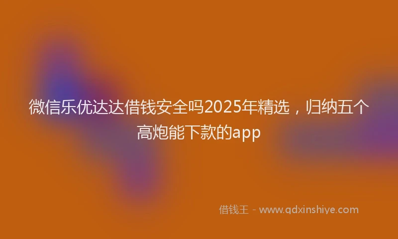 微信乐优达达借钱安全吗2025年精选，归纳五个高炮能下款的app