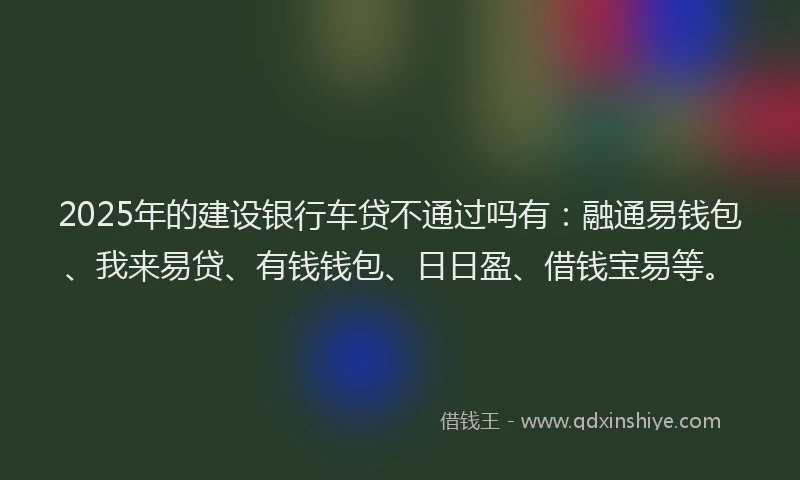 2025年的建设银行车贷不通过吗有：融通易钱包、我来易贷、有钱钱包、日日盈、借钱宝易等。