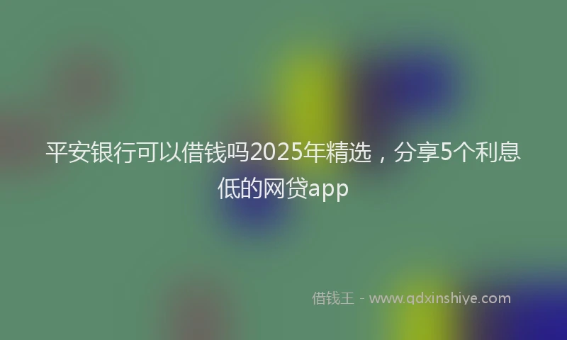 平安银行可以借钱吗2025年精选，分享5个利息低的网贷app