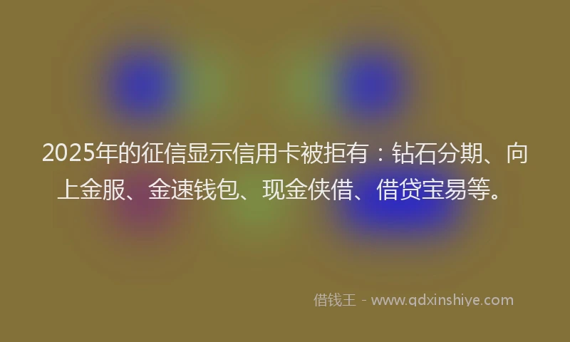 2025年的征信显示信用卡被拒有：钻石分期、向上金服、金速钱包、现金侠借、借贷宝易等。
