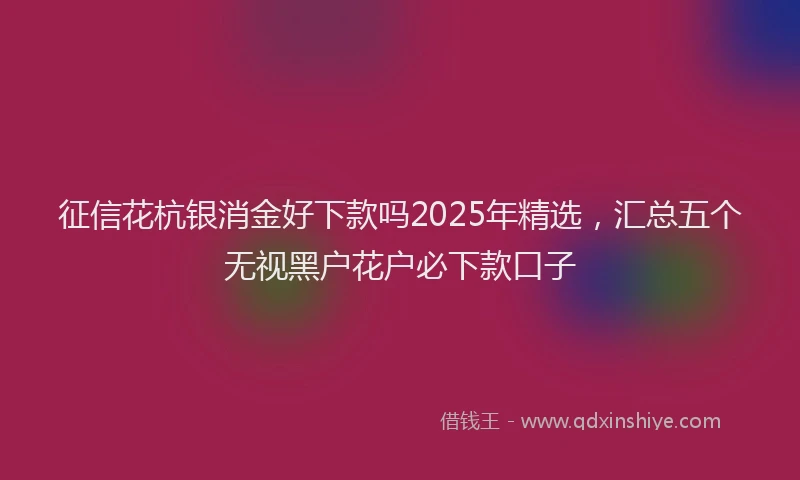 征信花杭银消金好下款吗2025年精选，汇总五个无视黑户花户必下款口子
