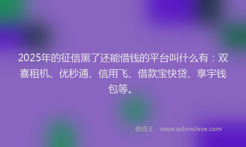 2025年的征信黑了还能借钱的平台叫什么有：双喜租机、优秒通、信用飞、借款宝快贷、享宇钱包等。