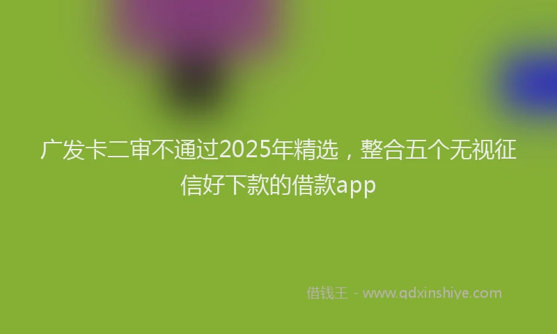 广发卡二审不通过2025年精选，整合五个无视征信好下款的借款app