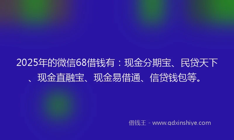 2025年的微信68借钱有：现金分期宝、民贷天下、现金直融宝、现金易借通、信贷钱包等。