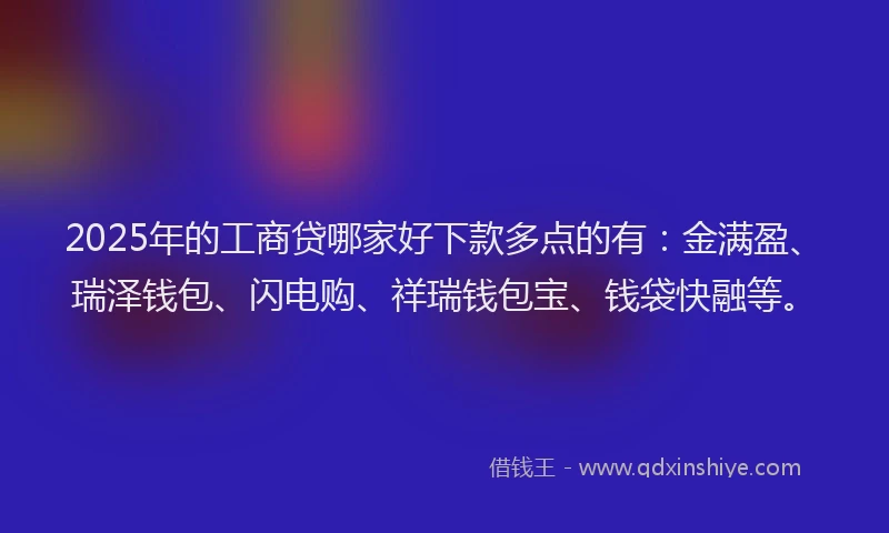 2025年的工商贷哪家好下款多点的有：金满盈、瑞泽钱包、闪电购、祥瑞钱包宝、钱袋快融等。