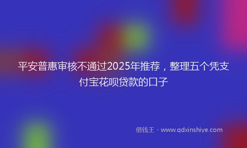 平安普惠审核不通过2025年推荐，整理五个凭支付宝花呗贷款的口子