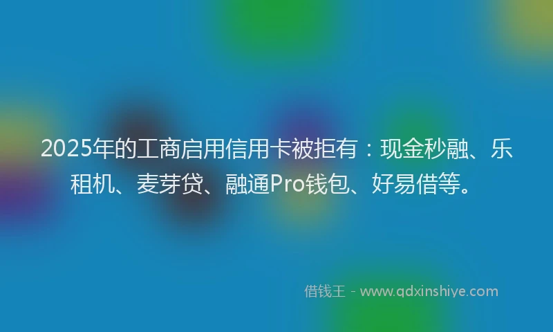 2025年的工商启用信用卡被拒有：现金秒融、乐租机、麦芽贷、融通Pro钱包、好易借等。
