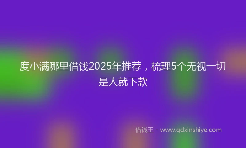 度小满哪里借钱2025年推荐，梳理5个无视一切是人就下款