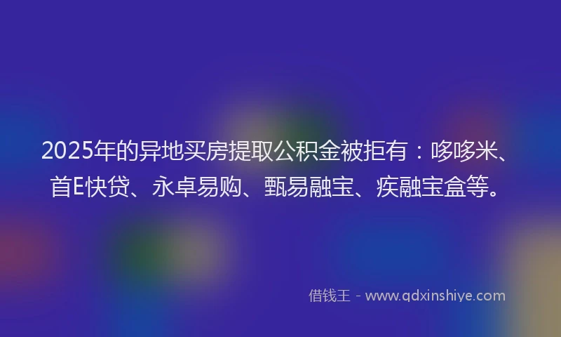2025年的异地买房提取公积金被拒有：哆哆米、首E快贷、永卓易购、甄易融宝、疾融宝盒等。