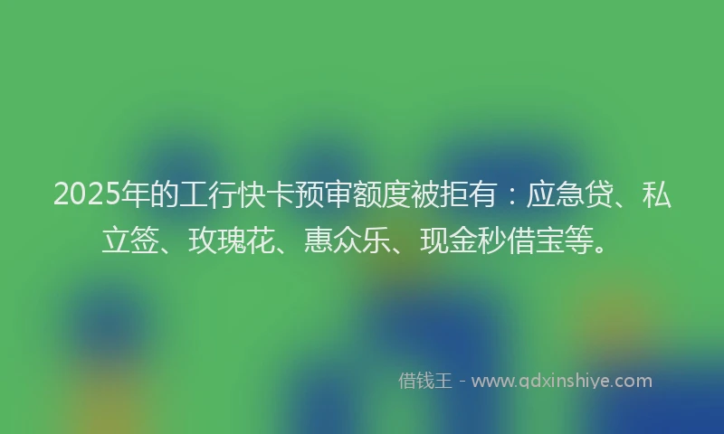 2025年的工行快卡预审额度被拒有：应急贷、私立签、玫瑰花、惠众乐、现金秒借宝等。