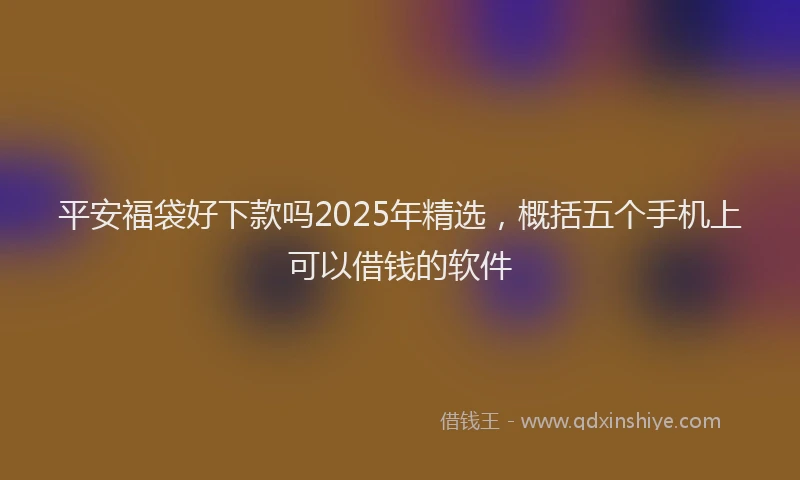 平安福袋好下款吗2025年精选，概括五个手机上可以借钱的软件