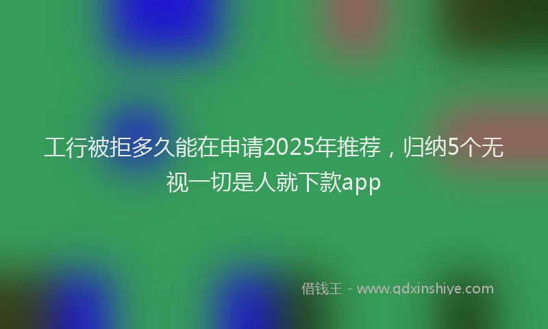 工行被拒多久能在申请2025年推荐，归纳5个无视一切是人就下款app